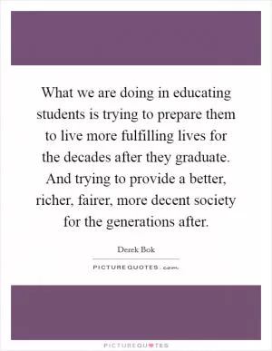 What we are doing in educating students is trying to prepare them to live more fulfilling lives for the decades after they graduate. And trying to provide a better, richer, fairer, more decent society for the generations after Picture Quote #1