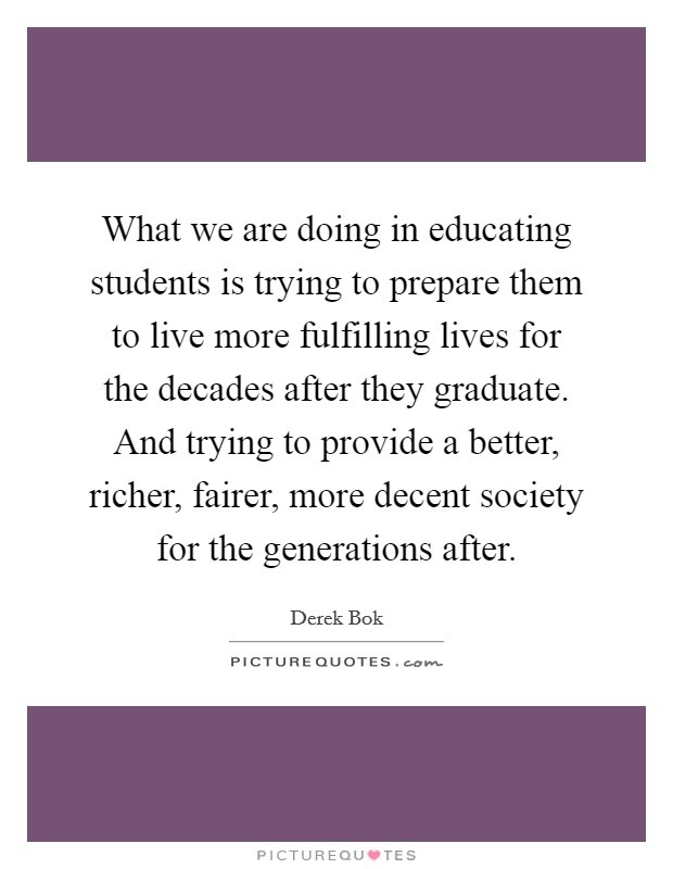 What we are doing in educating students is trying to prepare them to live more fulfilling lives for the decades after they graduate. And trying to provide a better, richer, fairer, more decent society for the generations after. Picture Quote #1