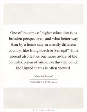 One of the aims of higher education is to broaden perspectives, and what better way than by a home stay in a really different country, like Bangladesh or Senegal? Time abroad also leaves one more aware of the complex prism of suspicion through which the United States is often viewed Picture Quote #1