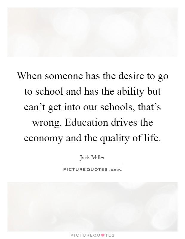 When someone has the desire to go to school and has the ability but can't get into our schools, that's wrong. Education drives the economy and the quality of life. Picture Quote #1