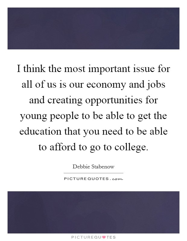 I think the most important issue for all of us is our economy and jobs and creating opportunities for young people to be able to get the education that you need to be able to afford to go to college. Picture Quote #1