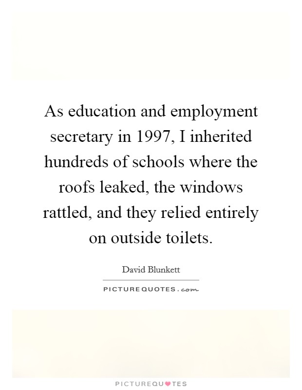 As education and employment secretary in 1997, I inherited hundreds of schools where the roofs leaked, the windows rattled, and they relied entirely on outside toilets. Picture Quote #1