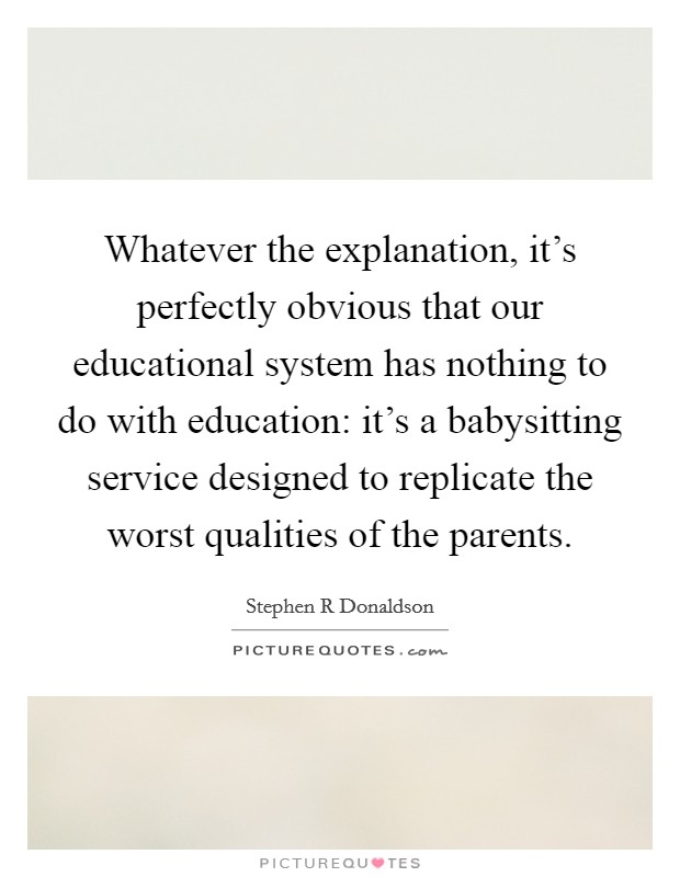 Whatever the explanation, it's perfectly obvious that our educational system has nothing to do with education: it's a babysitting service designed to replicate the worst qualities of the parents. Picture Quote #1