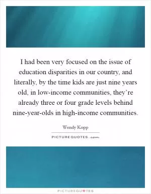 I had been very focused on the issue of education disparities in our country, and literally, by the time kids are just nine years old, in low-income communities, they’re already three or four grade levels behind nine-year-olds in high-income communities Picture Quote #1