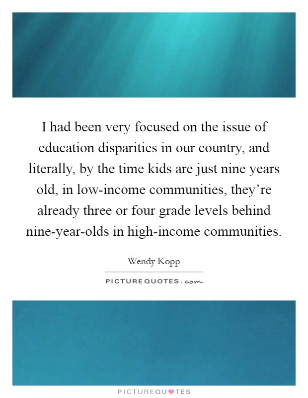 I had been very focused on the issue of education disparities in our country, and literally, by the time kids are just nine years old, in low-income communities, they're already three or four grade levels behind nine-year-olds in high-income communities. Picture Quote #1