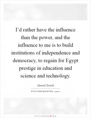 I’d rather have the influence than the power, and the influence to me is to build institutions of independence and democracy, to regain for Egypt prestige in education and science and technology Picture Quote #1
