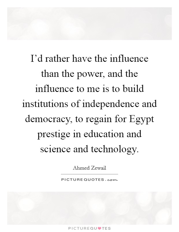I'd rather have the influence than the power, and the influence to me is to build institutions of independence and democracy, to regain for Egypt prestige in education and science and technology. Picture Quote #1