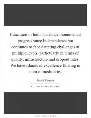 Education in India has made monumental progress since Independence but continues to face daunting challenges at multiple levels, particularly in terms of quality, infrastructure and dropout rates. We have islands of excellence floating in a sea of mediocrity Picture Quote #1