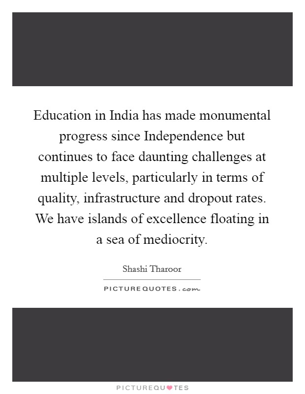 Education in India has made monumental progress since Independence but continues to face daunting challenges at multiple levels, particularly in terms of quality, infrastructure and dropout rates. We have islands of excellence floating in a sea of mediocrity. Picture Quote #1
