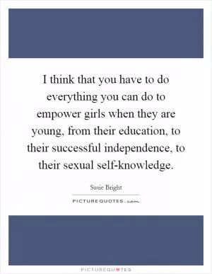 I think that you have to do everything you can do to empower girls when they are young, from their education, to their successful independence, to their sexual self-knowledge Picture Quote #1