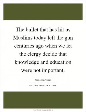 The bullet that has hit us Muslims today left the gun centuries ago when we let the clergy decide that knowledge and education were not important Picture Quote #1