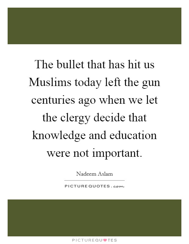 The bullet that has hit us Muslims today left the gun centuries ago when we let the clergy decide that knowledge and education were not important. Picture Quote #1