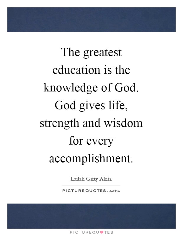 The greatest education is the knowledge of God. God gives life, strength and wisdom for every accomplishment. Picture Quote #1