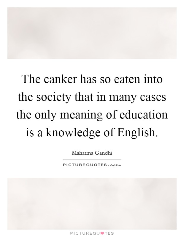 The canker has so eaten into the society that in many cases the only meaning of education is a knowledge of English. Picture Quote #1