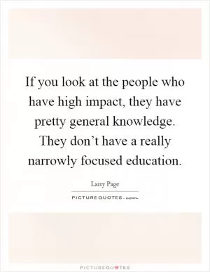 If you look at the people who have high impact, they have pretty general knowledge. They don’t have a really narrowly focused education Picture Quote #1