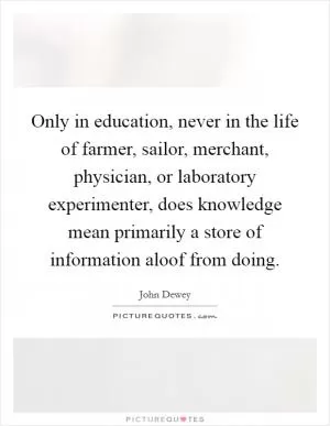 Only in education, never in the life of farmer, sailor, merchant, physician, or laboratory experimenter, does knowledge mean primarily a store of information aloof from doing Picture Quote #1
