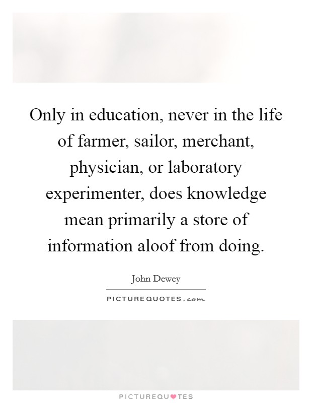 Only in education, never in the life of farmer, sailor, merchant, physician, or laboratory experimenter, does knowledge mean primarily a store of information aloof from doing. Picture Quote #1
