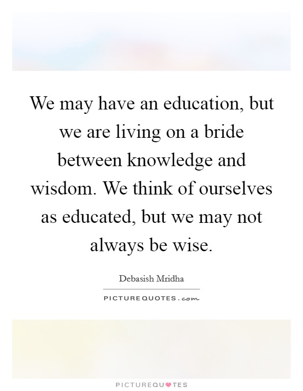 We may have an education, but we are living on a bride between knowledge and wisdom. We think of ourselves as educated, but we may not always be wise. Picture Quote #1