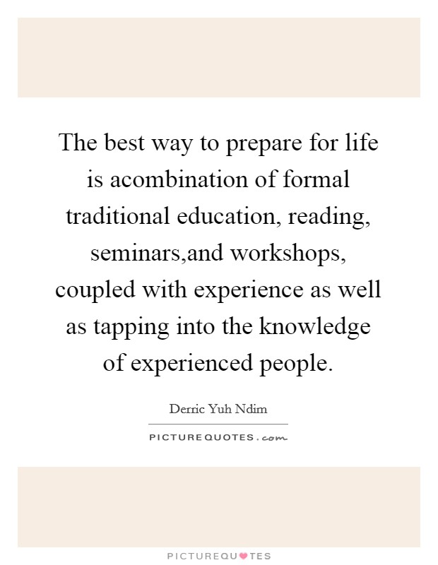 The best way to prepare for life is acombination of formal traditional education, reading, seminars,and workshops, coupled with experience as well as tapping into the knowledge of experienced people. Picture Quote #1