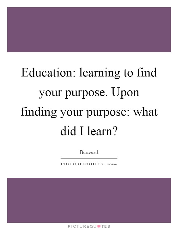 Education: learning to find your purpose. Upon finding your purpose: what did I learn? Picture Quote #1