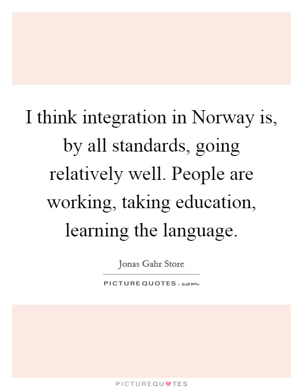 I think integration in Norway is, by all standards, going relatively well. People are working, taking education, learning the language. Picture Quote #1