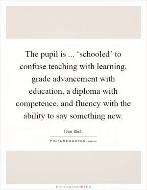 The pupil is ... ‘schooled’ to confuse teaching with learning, grade advancement with education, a diploma with competence, and fluency with the ability to say something new Picture Quote #1