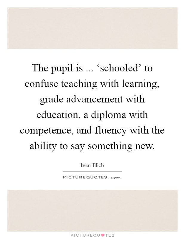 The pupil is ... ‘schooled' to confuse teaching with learning, grade advancement with education, a diploma with competence, and fluency with the ability to say something new. Picture Quote #1