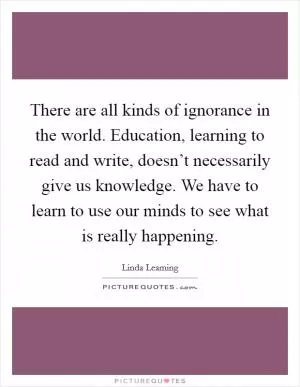 There are all kinds of ignorance in the world. Education, learning to read and write, doesn’t necessarily give us knowledge. We have to learn to use our minds to see what is really happening Picture Quote #1