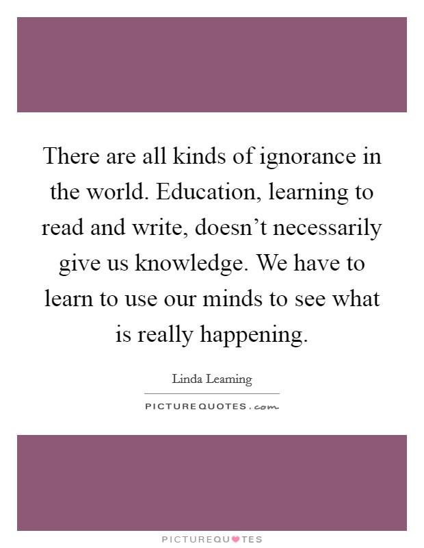 There are all kinds of ignorance in the world. Education, learning to read and write, doesn't necessarily give us knowledge. We have to learn to use our minds to see what is really happening. Picture Quote #1