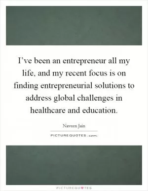 I’ve been an entrepreneur all my life, and my recent focus is on finding entrepreneurial solutions to address global challenges in healthcare and education Picture Quote #1