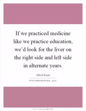 If we practiced medicine like we practice education, we’d look for the liver on the right side and left side in alternate years Picture Quote #1