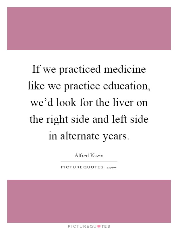 If we practiced medicine like we practice education, we'd look for the liver on the right side and left side in alternate years. Picture Quote #1