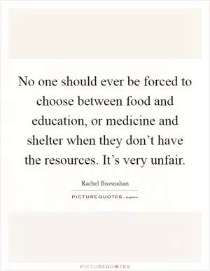 No one should ever be forced to choose between food and education, or medicine and shelter when they don’t have the resources. It’s very unfair Picture Quote #1