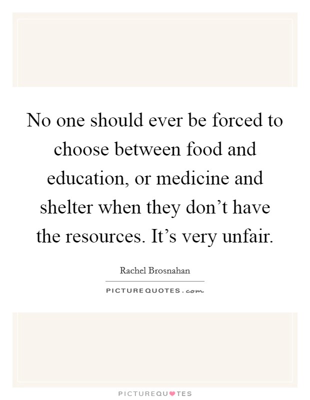 No one should ever be forced to choose between food and education, or medicine and shelter when they don't have the resources. It's very unfair. Picture Quote #1