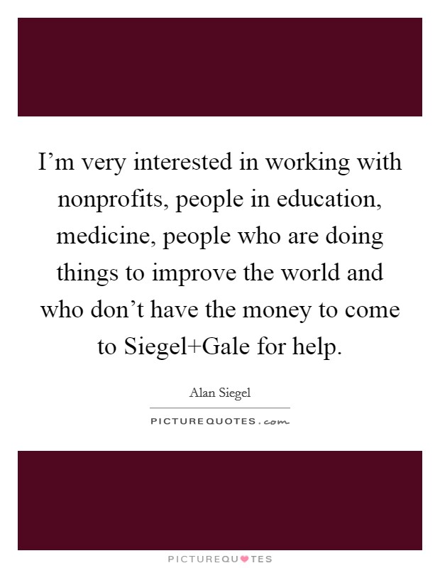 I'm very interested in working with nonprofits, people in education, medicine, people who are doing things to improve the world and who don't have the money to come to Siegel Gale for help. Picture Quote #1