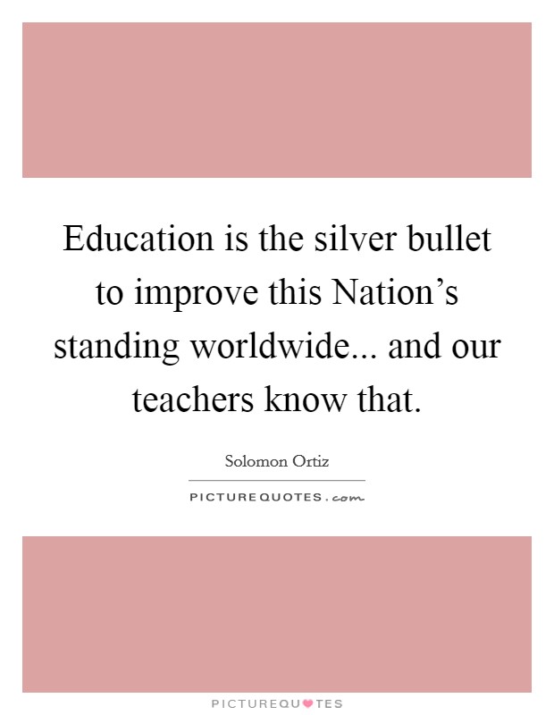 Education is the silver bullet to improve this Nation's standing worldwide... and our teachers know that. Picture Quote #1