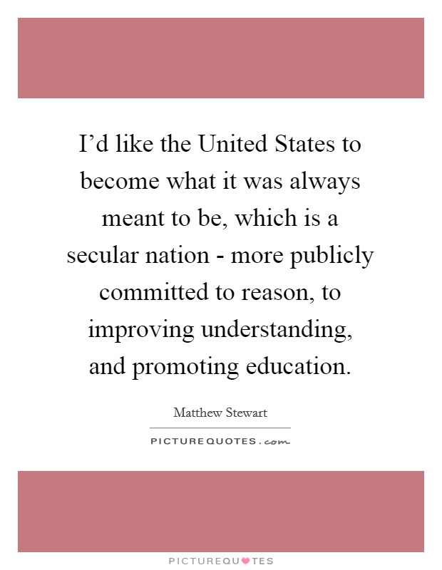 I'd like the United States to become what it was always meant to be, which is a secular nation - more publicly committed to reason, to improving understanding, and promoting education. Picture Quote #1