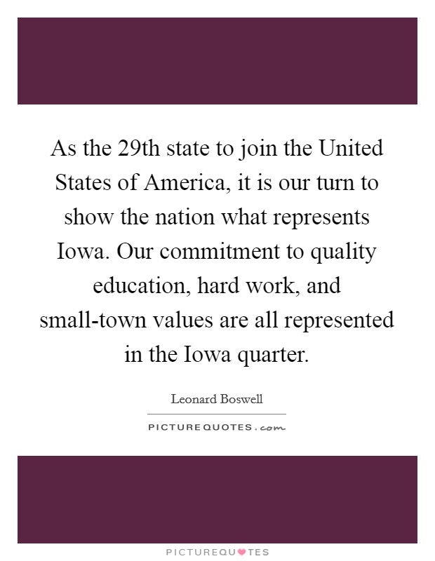 As the 29th state to join the United States of America, it is our turn to show the nation what represents Iowa. Our commitment to quality education, hard work, and small-town values are all represented in the Iowa quarter. Picture Quote #1