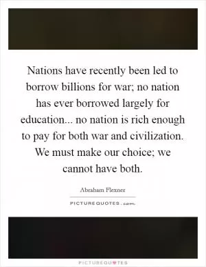 Nations have recently been led to borrow billions for war; no nation has ever borrowed largely for education... no nation is rich enough to pay for both war and civilization. We must make our choice; we cannot have both Picture Quote #1