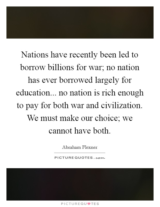 Nations have recently been led to borrow billions for war; no nation has ever borrowed largely for education... no nation is rich enough to pay for both war and civilization. We must make our choice; we cannot have both. Picture Quote #1