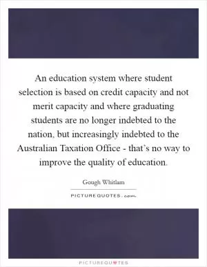 An education system where student selection is based on credit capacity and not merit capacity and where graduating students are no longer indebted to the nation, but increasingly indebted to the Australian Taxation Office - that’s no way to improve the quality of education Picture Quote #1