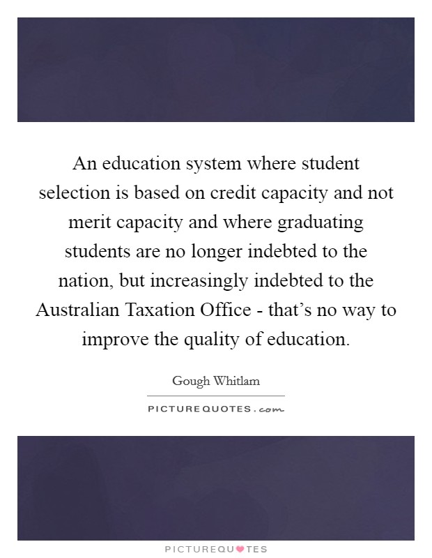 An education system where student selection is based on credit capacity and not merit capacity and where graduating students are no longer indebted to the nation, but increasingly indebted to the Australian Taxation Office - that's no way to improve the quality of education. Picture Quote #1