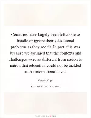 Countries have largely been left alone to handle or ignore their educational problems as they see fit. In part, this was because we assumed that the contexts and challenges were so different from nation to nation that education could not be tackled at the international level Picture Quote #1