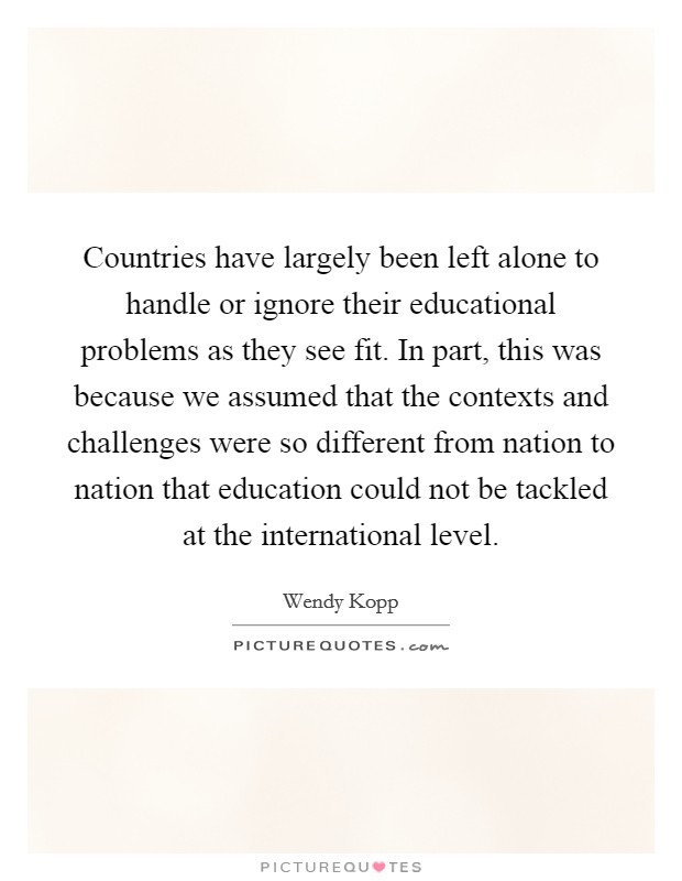 Countries have largely been left alone to handle or ignore their educational problems as they see fit. In part, this was because we assumed that the contexts and challenges were so different from nation to nation that education could not be tackled at the international level. Picture Quote #1