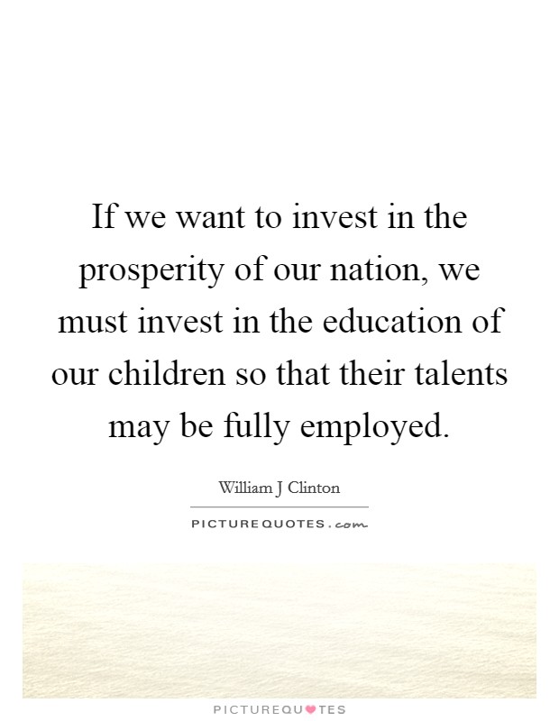 If we want to invest in the prosperity of our nation, we must invest in the education of our children so that their talents may be fully employed. Picture Quote #1