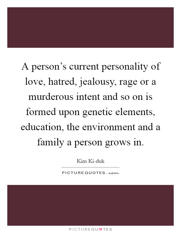 A person's current personality of love, hatred, jealousy, rage or a murderous intent and so on is formed upon genetic elements, education, the environment and a family a person grows in. Picture Quote #1