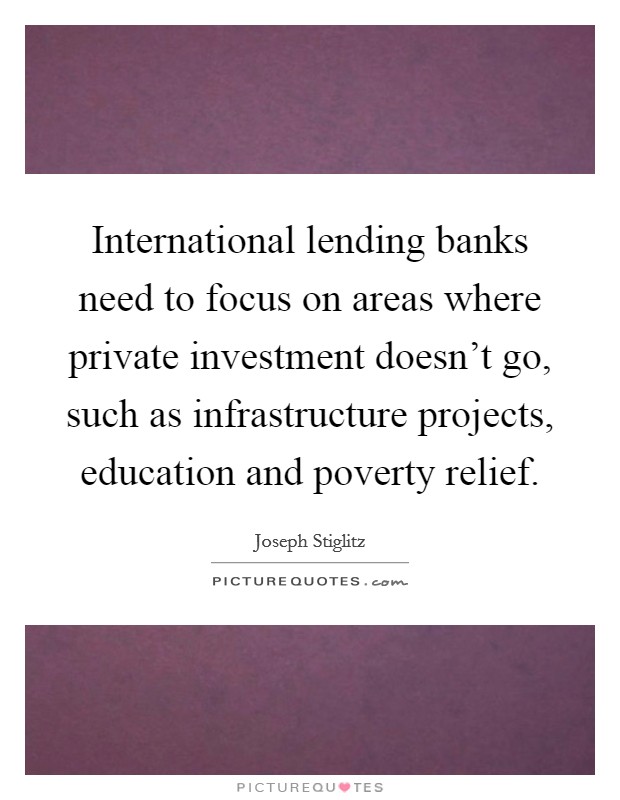 International lending banks need to focus on areas where private investment doesn't go, such as infrastructure projects, education and poverty relief. Picture Quote #1