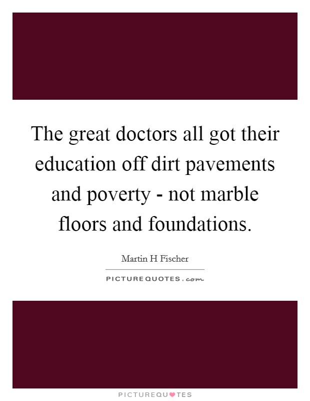 The great doctors all got their education off dirt pavements and poverty - not marble floors and foundations. Picture Quote #1