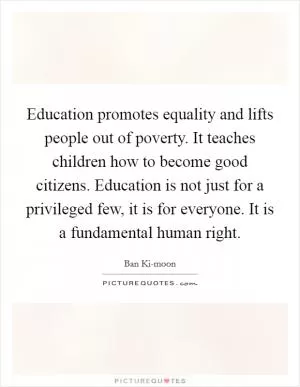 Education promotes equality and lifts people out of poverty. It teaches children how to become good citizens. Education is not just for a privileged few, it is for everyone. It is a fundamental human right Picture Quote #1