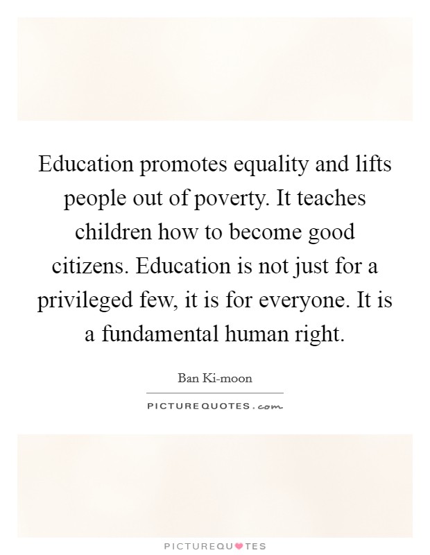Education promotes equality and lifts people out of poverty. It teaches children how to become good citizens. Education is not just for a privileged few, it is for everyone. It is a fundamental human right. Picture Quote #1